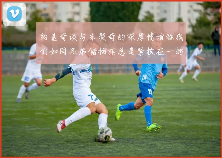 约基奇谈与东契奇的深厚情谊称我们如同兄弟储物柜总是紧挨在一起