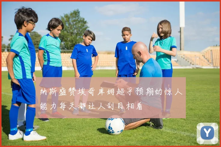 纳斯盛赞埃奇库姆超乎预期的惊人能力每天都让人刮目相看