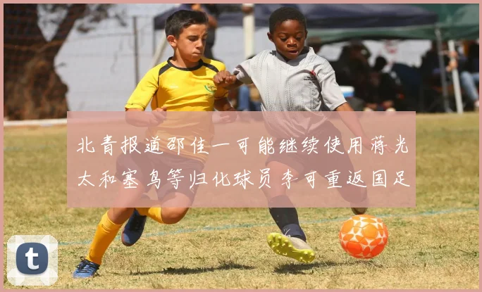 北青报道邵佳一可能继续使用蒋光太和塞鸟等归化球员李可重返国足需进一步沟通