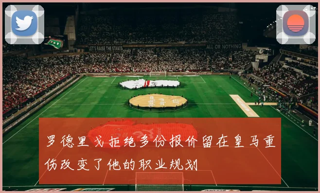 罗德里戈拒绝多份报价留在皇马重伤改变了他的职业规划