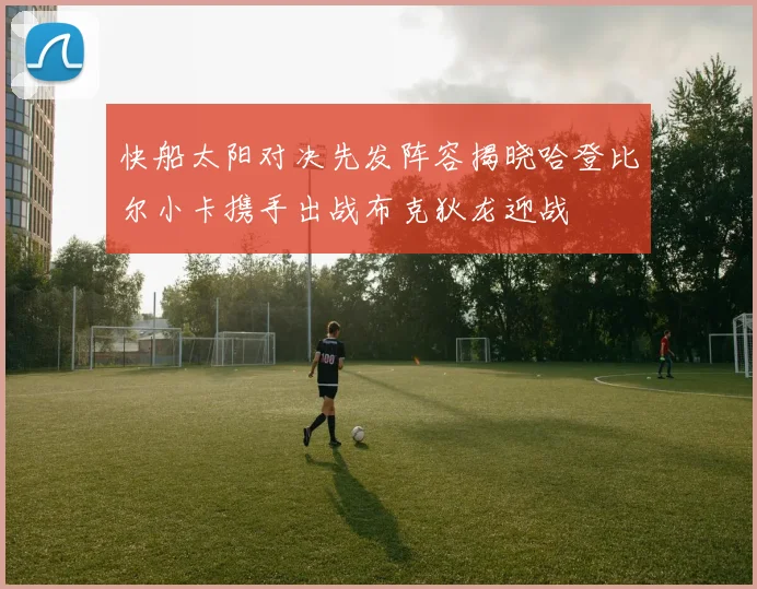 快船太阳对决先发阵容揭晓哈登比尔小卡携手出战布克狄龙迎战