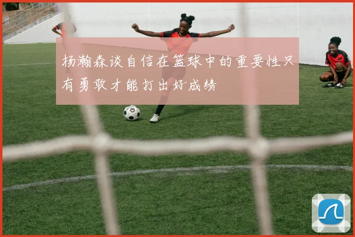 杨瀚森谈自信在篮球中的重要性只有勇敢才能打出好成绩