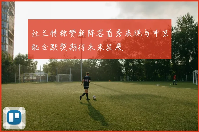 杜兰特称赞新阵容首秀表现与申京配合默契期待未来发展
