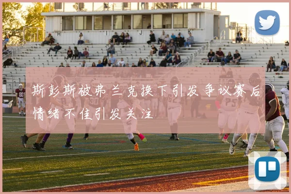 斯彭斯被弗兰克换下引发争议赛后情绪不佳引发关注