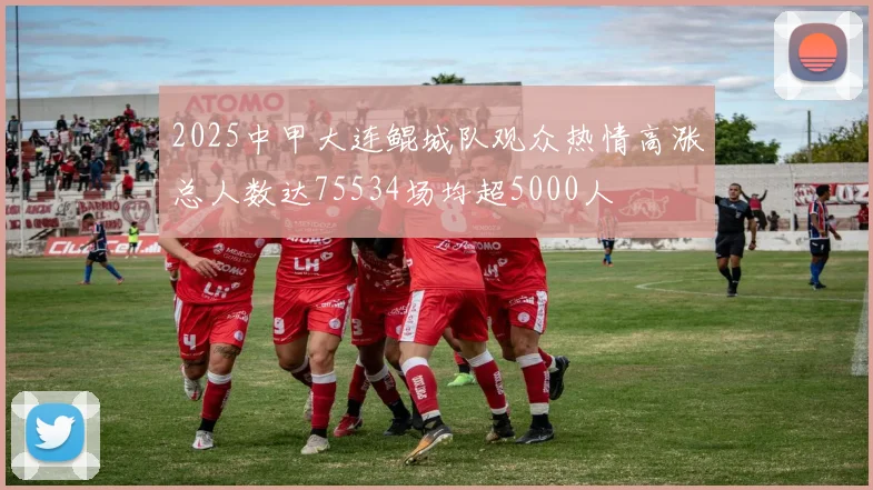 2025中甲大连鲲城队观众热情高涨总人数达75534场均超5000人