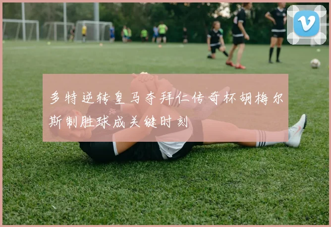 多特逆转皇马夺拜仁传奇杯胡梅尔斯制胜球成关键时刻