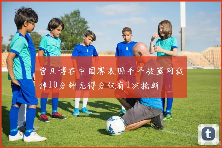 曾凡博在中国赛表现平平被篮网裁掉10分钟无得分仅有1次抢断