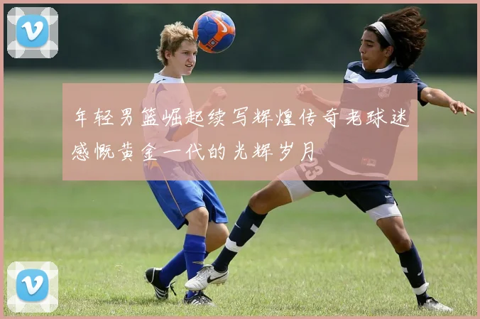 年轻男篮崛起续写辉煌传奇老球迷感慨黄金一代的光辉岁月
