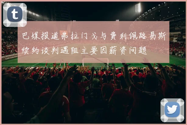 巴媒报道弗拉门戈与费利佩路易斯续约谈判遇阻主要因薪资问题