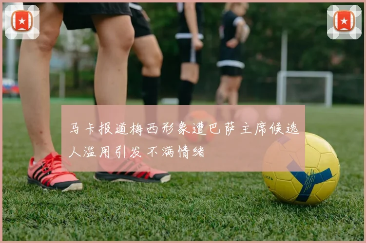 马卡报道梅西形象遭巴萨主席候选人滥用引发不满情绪