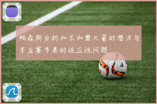 帕森斯分析加兰加盟火箭的潜力与季后赛节奏的适应性问题
