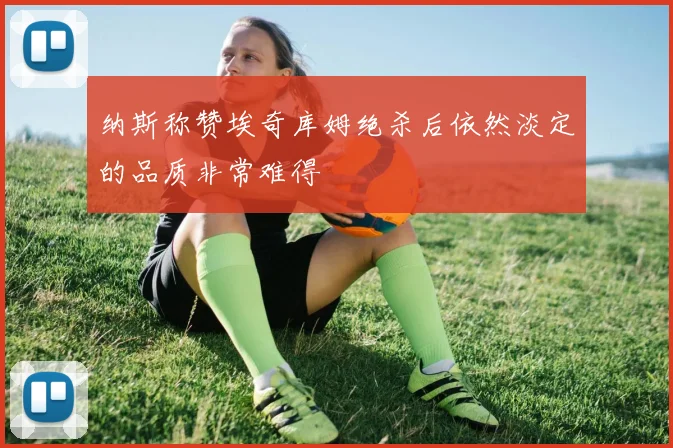 纳斯称赞埃奇库姆绝杀后依然淡定的品质非常难得