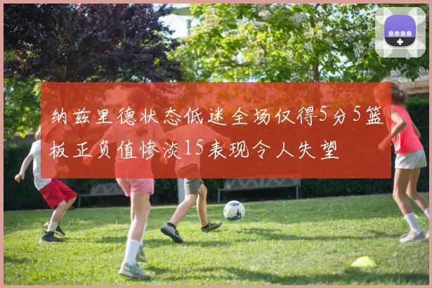 纳兹里德状态低迷全场仅得5分5篮板正负值惨淡15表现令人失望