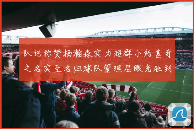 队记称赞杨瀚森实力超群小约基奇之名实至名归球队管理层眼光独到