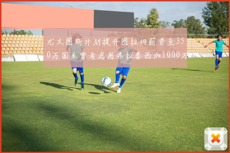 尤文图斯计划提升图拉姆薪资至350万国米曾考虑用弗拉泰西加1000万交易