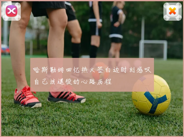 哈斯勒姆回忆热火签白边时刻感叹自己该退役的心路历程