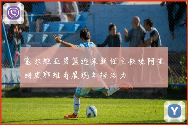 塞尔维亚男篮迎来新任主教练阿里姆皮耶维奇展现年轻活力
