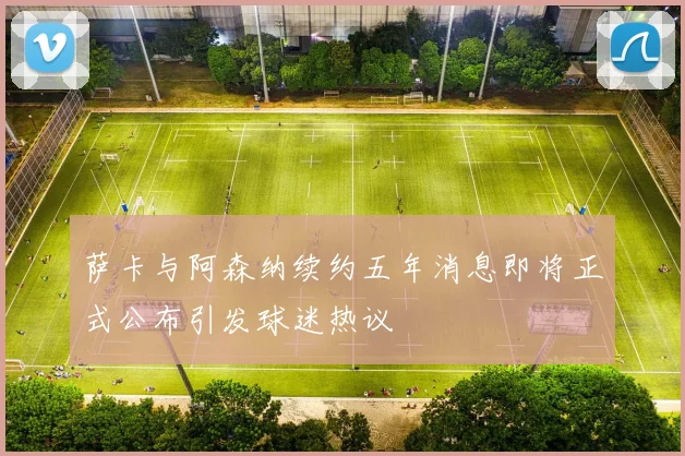 萨卡与阿森纳续约五年消息即将正式公布引发球迷热议