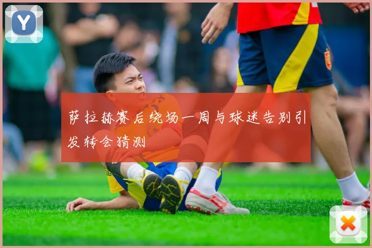 萨拉赫赛后绕场一周与球迷告别引发转会猜测