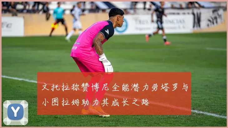文托拉称赞博尼全能潜力劳塔罗与小图拉姆助力其成长之路