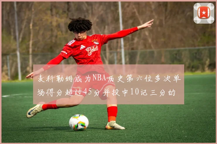 麦科勒姆成为NBA历史第六位多次单场得分超过45分并投中10记三分的球员