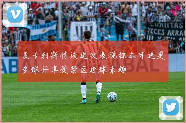 麦卡利斯特谈进攻表现称本可进更多球并享受禁区进球乐趣