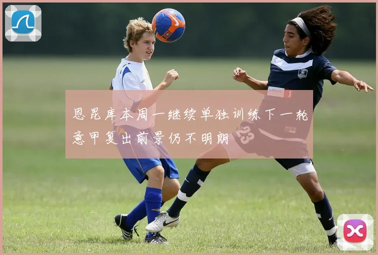 恩昆库本周一继续单独训练下一轮意甲复出前景仍不明朗