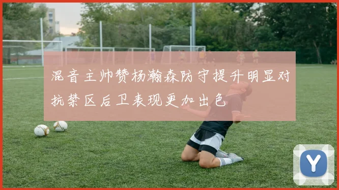 混音主帅赞杨瀚森防守提升明显对抗禁区后卫表现更加出色
