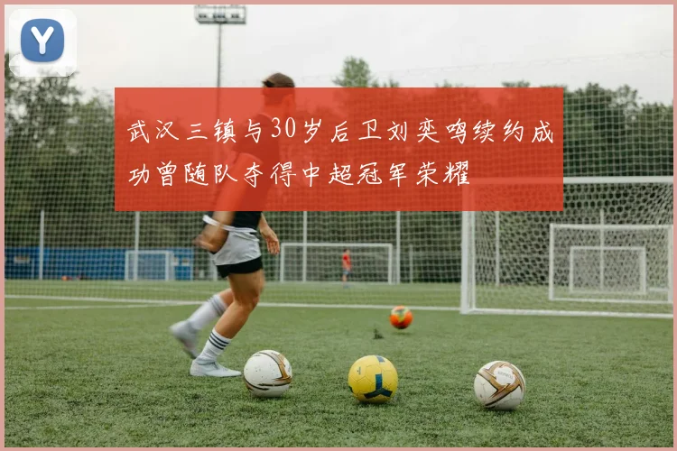 武汉三镇与30岁后卫刘奕鸣续约成功曾随队夺得中超冠军荣耀