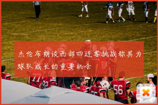 杰伦布朗谈西部四连客挑战称其为球队成长的重要机会