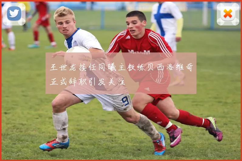 王世龙接任同曦主教练贝西洛维奇正式辞职引发关注
