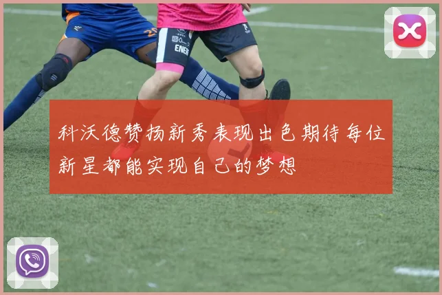 科沃德赞扬新秀表现出色期待每位新星都能实现自己的梦想
