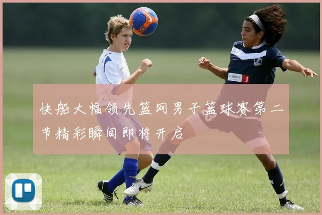 快船大幅领先篮网男子篮球赛第二节精彩瞬间即将开启