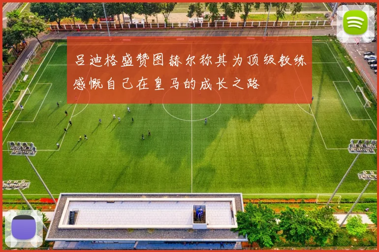 吕迪格盛赞图赫尔称其为顶级教练感慨自己在皇马的成长之路