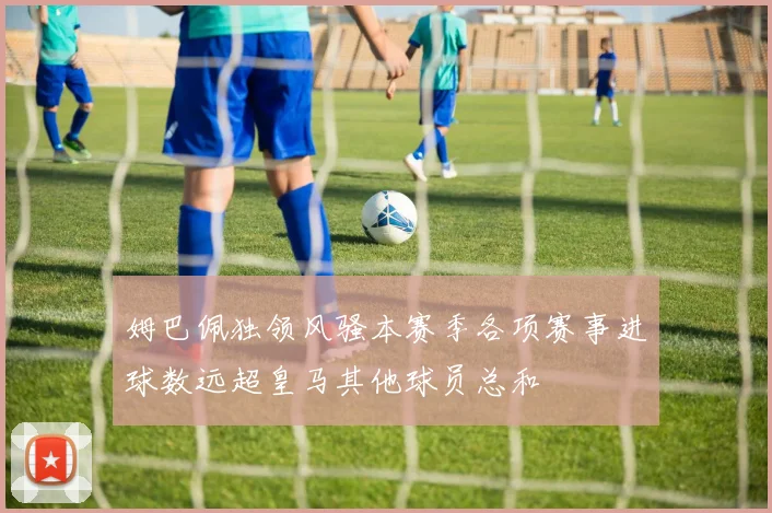 姆巴佩独领风骚本赛季各项赛事进球数远超皇马其他球员总和