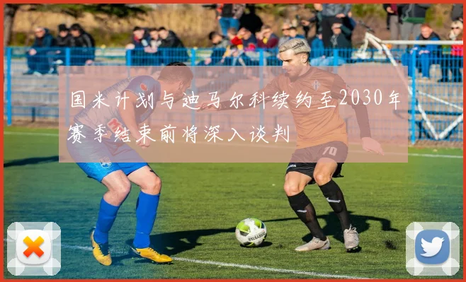 国米计划与迪马尔科续约至2030年赛季结束前将深入谈判