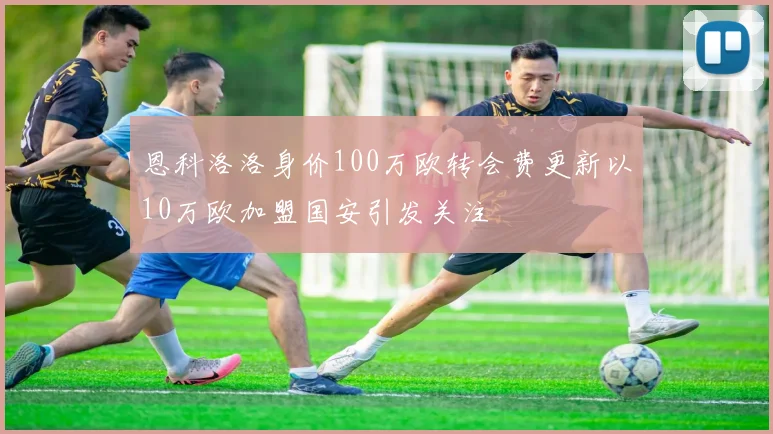 恩科洛洛身价100万欧转会费更新以10万欧加盟国安引发关注