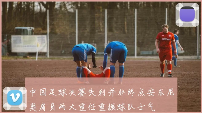 中国足球决赛失利并非终点安东尼奥肩负两大重任重振球队士气