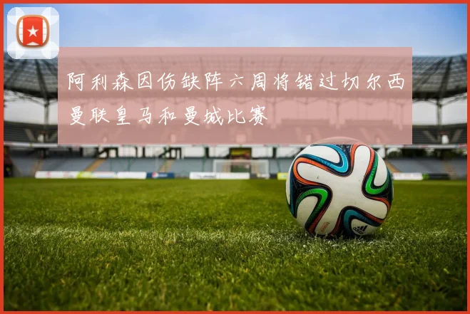 阿利森因伤缺阵六周将错过切尔西曼联皇马和曼城比赛