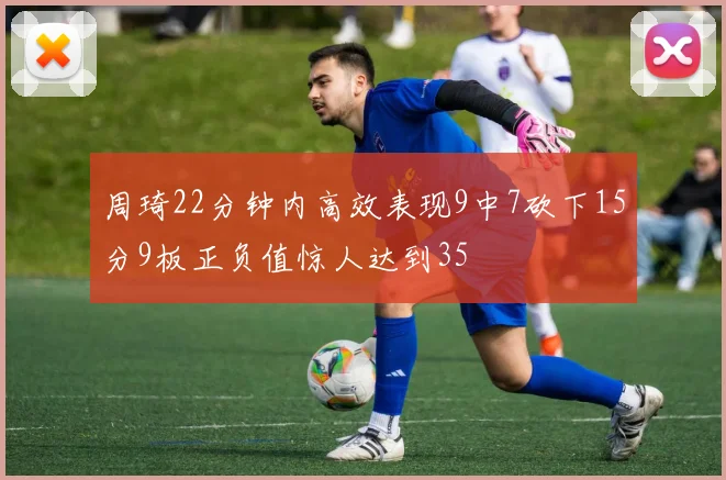 周琦22分钟内高效表现9中7砍下15分9板正负值惊人达到35